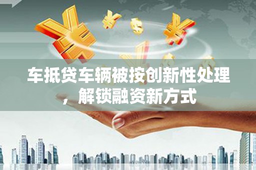 南头车抵贷车辆被按创新性处理，解锁融资新方式