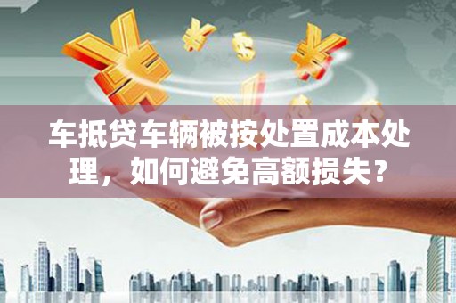 内蒙古车抵贷车辆被按处置成本处理，如何避免高额损失？