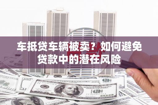 林芝车抵贷车辆被卖？如何避免贷款中的潜在风险