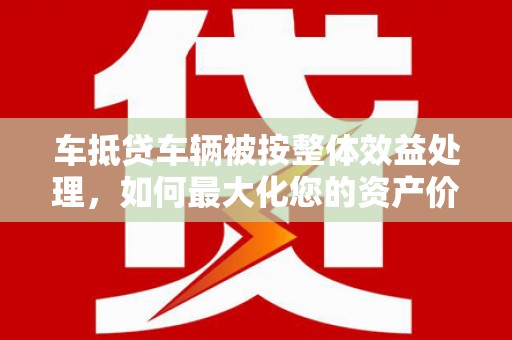 黔西车抵贷车辆被按整体效益处理，如何最大化您的资产价值？