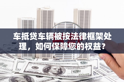 林芝车抵贷车辆被按法律框架处理，如何保障您的权益？