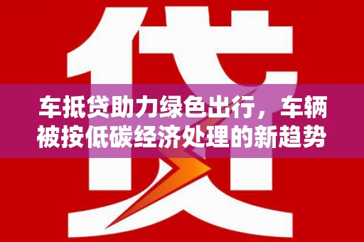 铅山车抵贷助力绿色出行，车辆被按低碳经济处理的新趋势