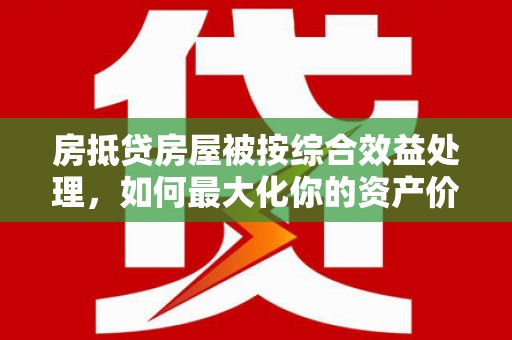 迎泽房抵贷房屋被按综合效益处理，如何最大化你的资产价值？