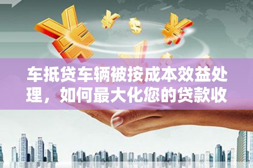 武川车抵贷车辆被按成本效益处理，如何最大化您的贷款收益？