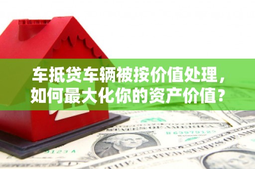 勃利车抵贷车辆被按价值处理，如何最大化你的资产价值？