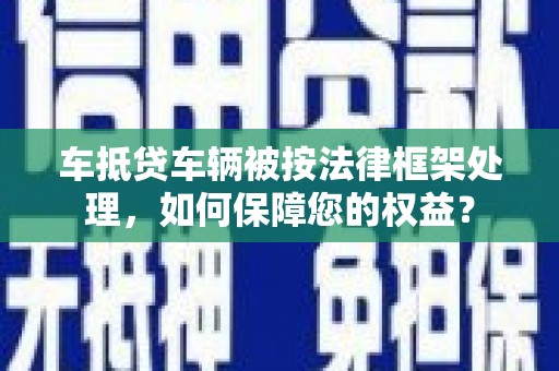 和县车抵贷车辆被按法律框架处理，如何保障您的权益？