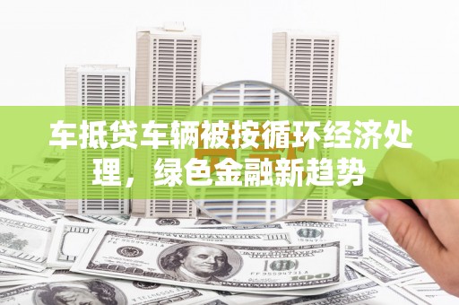 浏阳车抵贷车辆被按循环经济处理，绿色金融新趋势