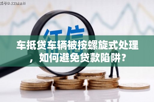 浏阳车抵贷车辆被按螺旋式处理，如何避免贷款陷阱？