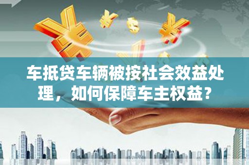 台前车抵贷车辆被按社会效益处理，如何保障车主权益？