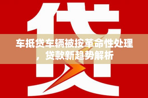江西车抵贷车辆被按革命性处理，贷款新趋势解析