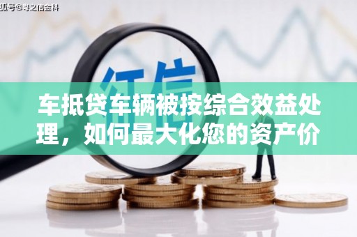 马边车抵贷车辆被按综合效益处理，如何最大化您的资产价值？