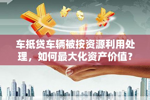 吴江车抵贷车辆被按资源利用处理，如何最大化资产价值？