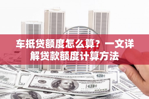 贡井车抵贷额度怎么算？一文详解贷款额度计算方法