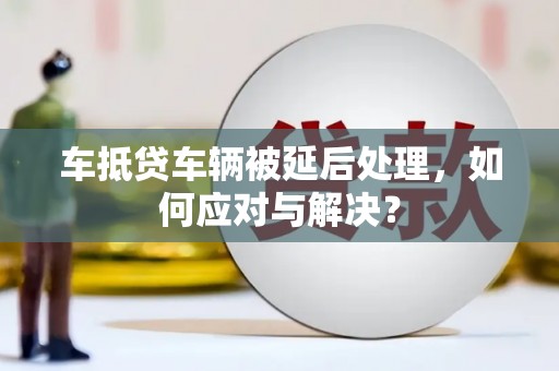 台江车抵贷车辆被延后处理，如何应对与解决？