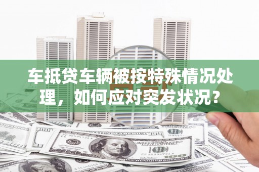 狮子山车抵贷车辆被按特殊情况处理，如何应对突发状况？