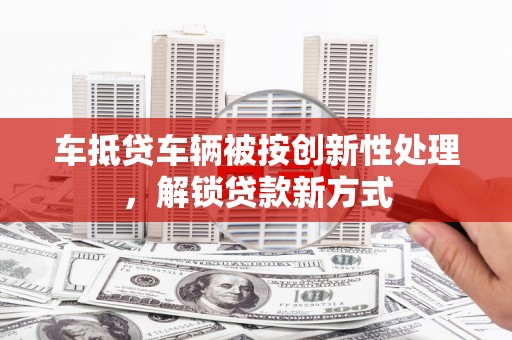 衡南车抵贷车辆被按创新性处理，解锁贷款新方式