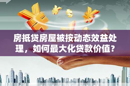 南朗房抵贷房屋被按动态效益处理，如何最大化贷款价值？