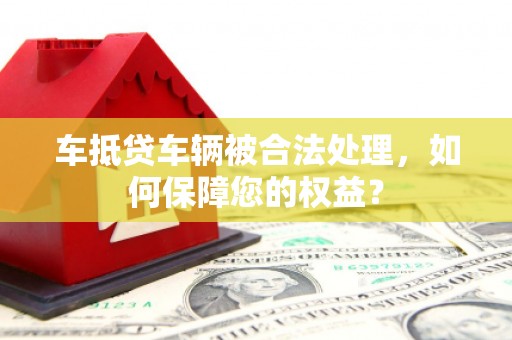 肇州车抵贷车辆被合法处理，如何保障您的权益？