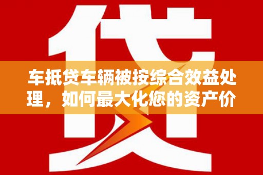 田尾车抵贷车辆被按综合效益处理，如何最大化您的资产价值？