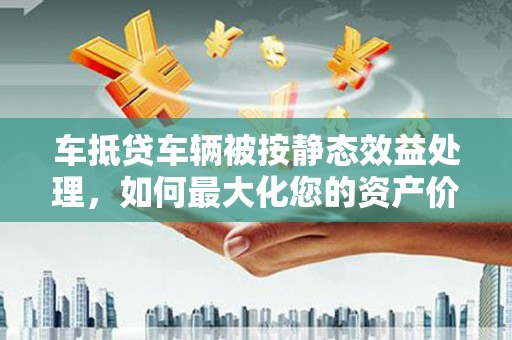 宁德车抵贷车辆被按静态效益处理，如何最大化您的资产价值？