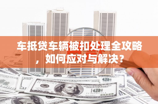 阿里车抵贷车辆被扣处理全攻略，如何应对与解决？
