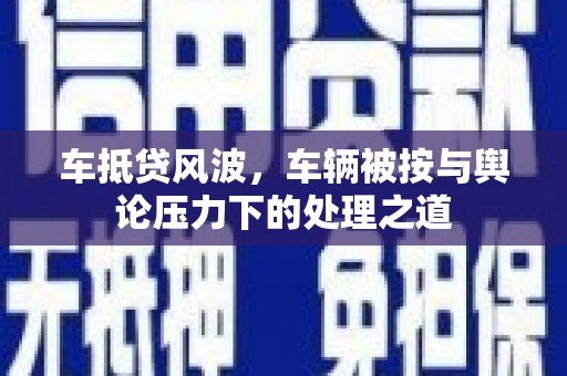 佛山车抵贷风波，车辆被按与舆论压力下的处理之道