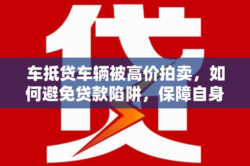 火炬车抵贷车辆被高价拍卖，如何避免贷款陷阱，保障自身权益？