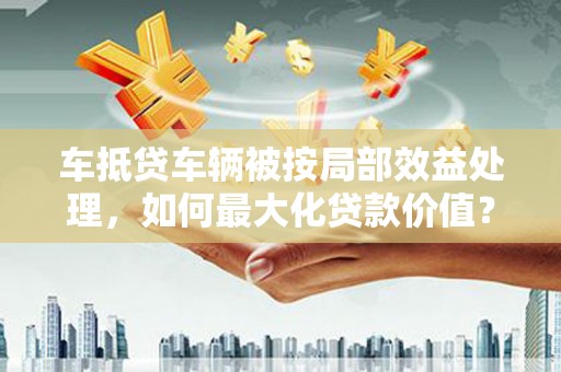 鹿港车抵贷车辆被按局部效益处理，如何最大化贷款价值？
