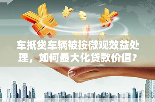 新津车抵贷车辆被按微观效益处理，如何最大化贷款价值？