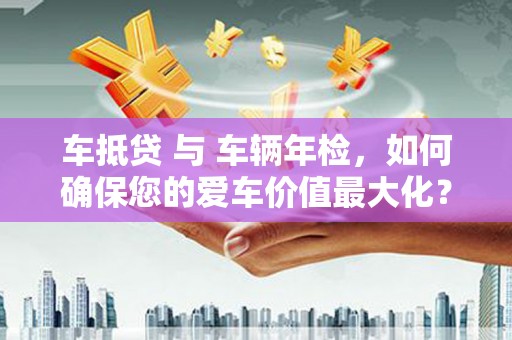 纳雍车抵贷 与 车辆年检，如何确保您的爱车价值最大化？