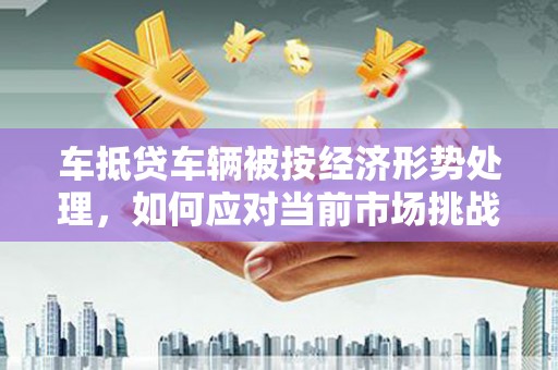 怀化车抵贷车辆被按经济形势处理，如何应对当前市场挑战？