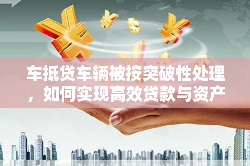 祁阳车抵贷车辆被按突破性处理，如何实现高效贷款与资产优化？