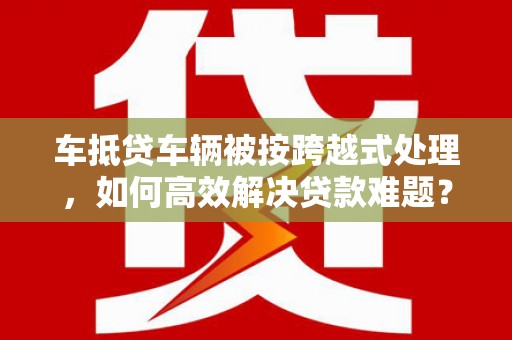运河车抵贷车辆被按跨越式处理，如何高效解决贷款难题？