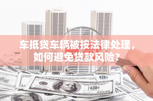 正宁车抵贷车辆被按法律处理，如何避免贷款风险？