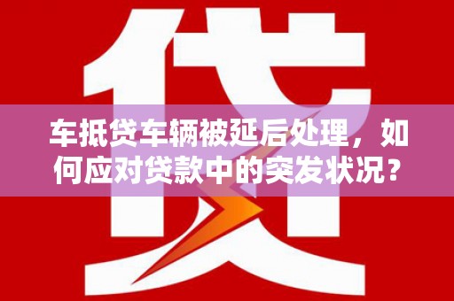 集集车抵贷车辆被延后处理，如何应对贷款中的突发状况？