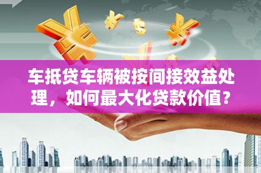 涞源车抵贷车辆被按间接效益处理，如何最大化贷款价值？
