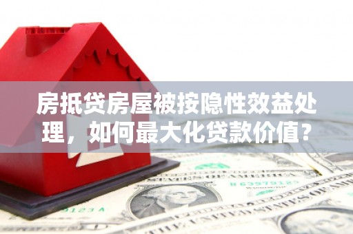 金昌房抵贷房屋被按隐性效益处理，如何最大化贷款价值？