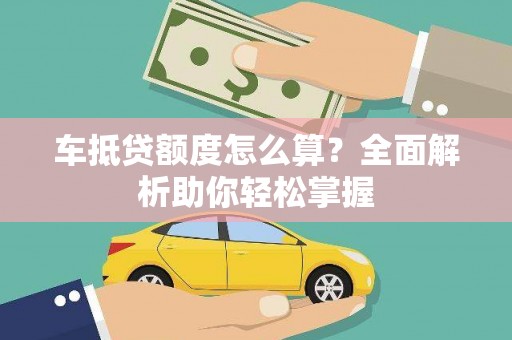 章丘车抵贷额度怎么算？全面解析助你轻松掌握