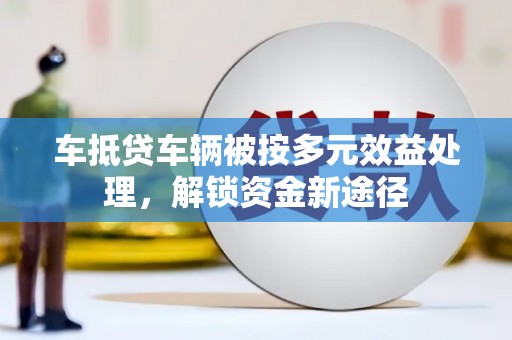 招远车抵贷车辆被按多元效益处理，解锁资金新途径