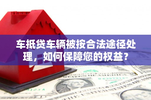 瑞穗车抵贷车辆被按合法途径处理，如何保障您的权益？