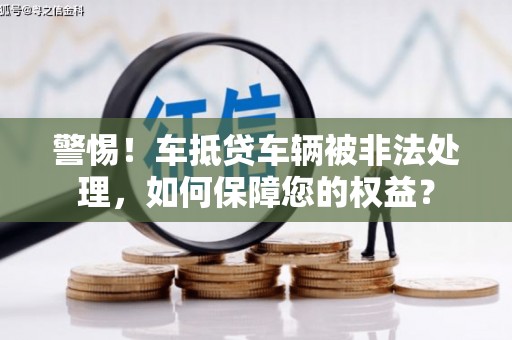 正定警惕！车抵贷车辆被非法处理，如何保障您的权益？