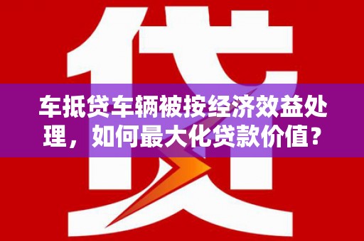 管城车抵贷车辆被按经济效益处理，如何最大化贷款价值？