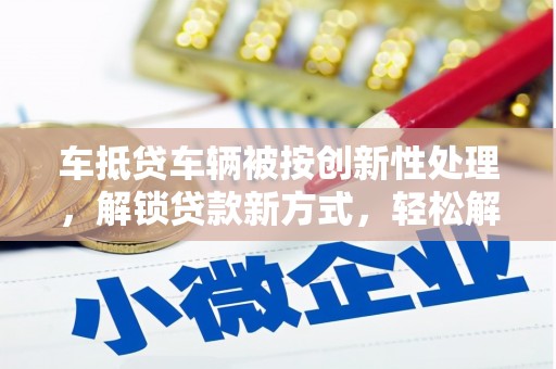 呼伦贝尔车抵贷车辆被按创新性处理，解锁贷款新方式，轻松解决资金难题