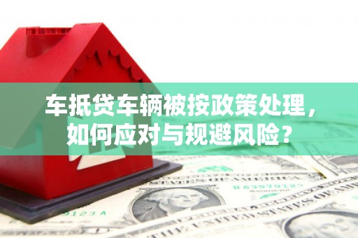 呼伦贝尔车抵贷车辆被按政策处理，如何应对与规避风险？