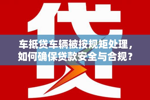 溪州车抵贷车辆被按规矩处理，如何确保贷款安全与合规？