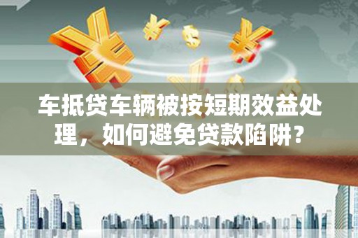 芦洲车抵贷车辆被按短期效益处理，如何避免贷款陷阱？