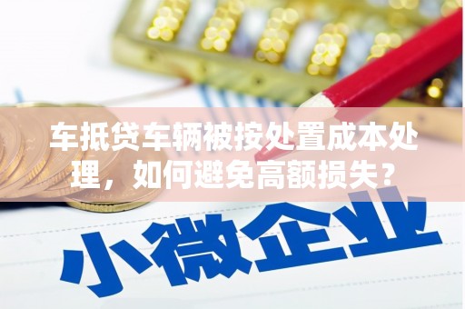 建湖车抵贷车辆被按处置成本处理，如何避免高额损失？
