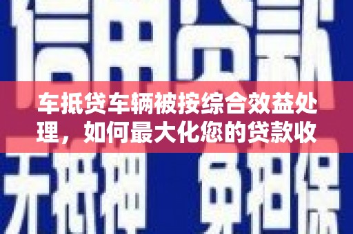 郁南车抵贷车辆被按综合效益处理，如何最大化您的贷款收益？