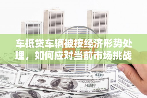 新埤车抵贷车辆被按经济形势处理，如何应对当前市场挑战？