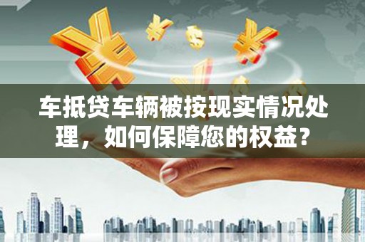 新龙车抵贷车辆被按现实情况处理，如何保障您的权益？